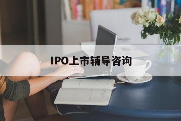 IPO上市辅导咨询(ipo上市辅导咨询公司)焦作市